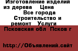 Изготовление изделий из дерева  › Цена ­ 10 000 - Все города Строительство и ремонт » Услуги   . Псковская обл.,Псков г.